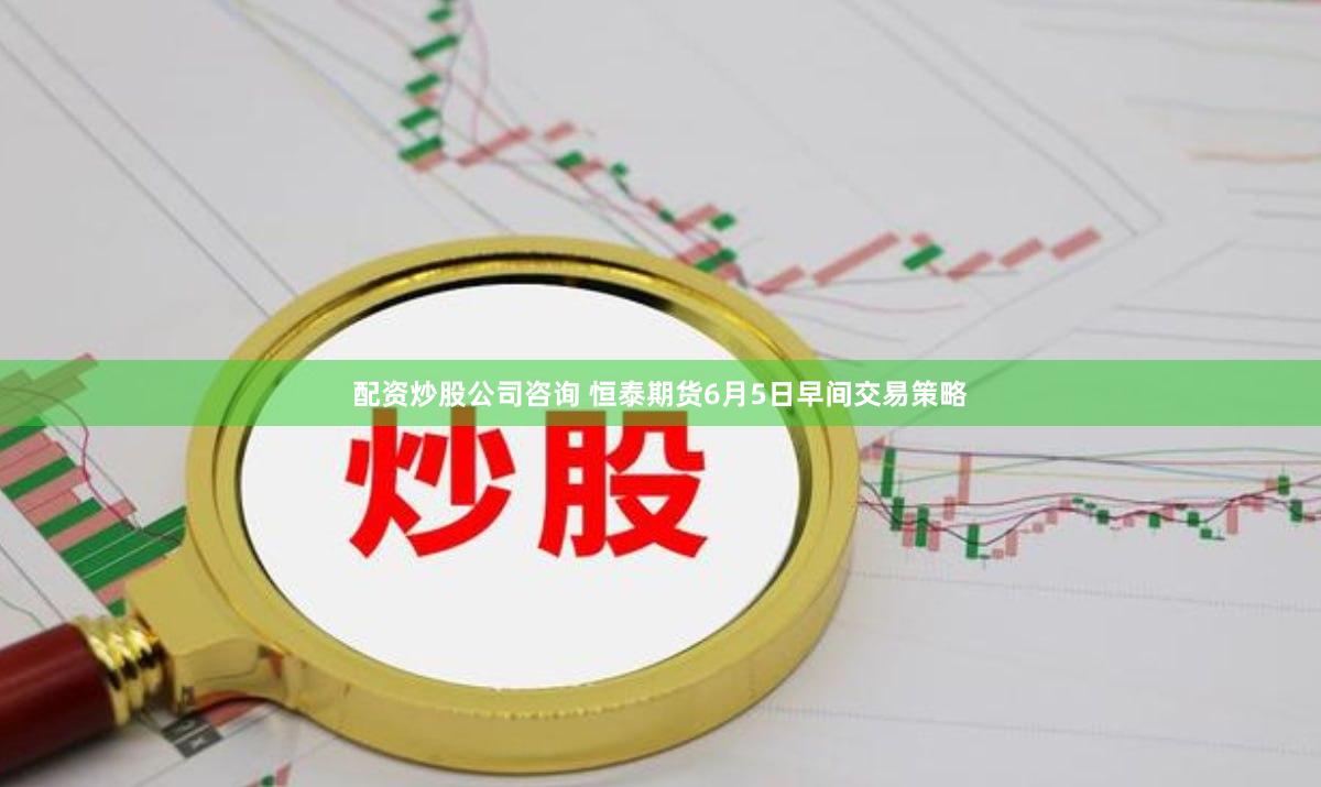 配资炒股公司咨询 恒泰期货6月5日早间交易策略