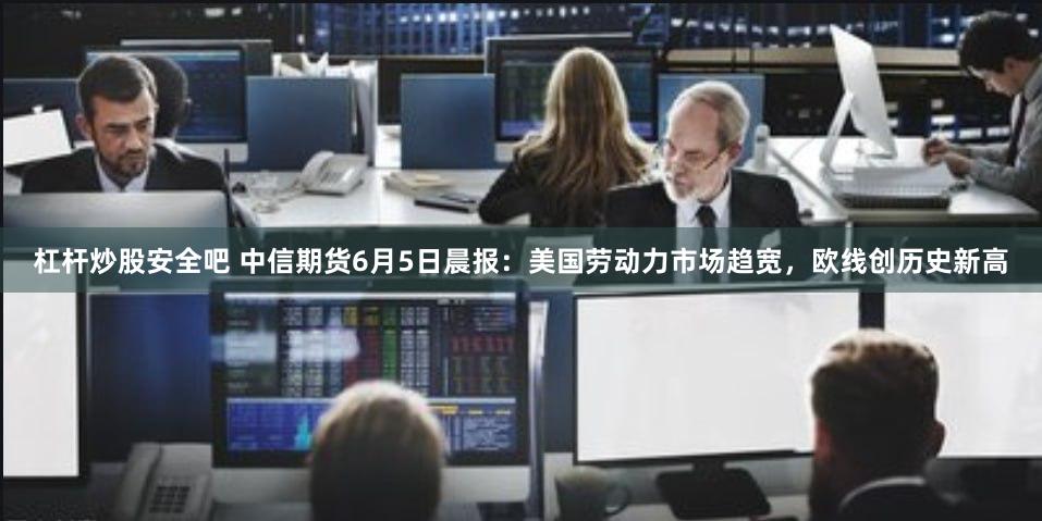 杠杆炒股安全吧 中信期货6月5日晨报：美国劳动力市场趋宽，欧线创历史新高
