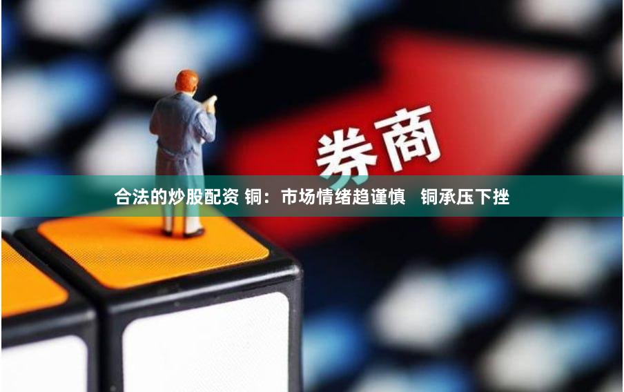 合法的炒股配资 铜：市场情绪趋谨慎   铜承压下挫