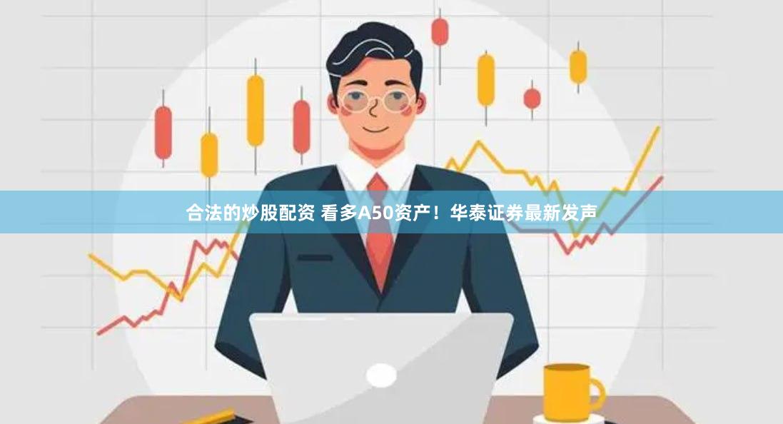 合法的炒股配资 看多A50资产！华泰证券最新发声