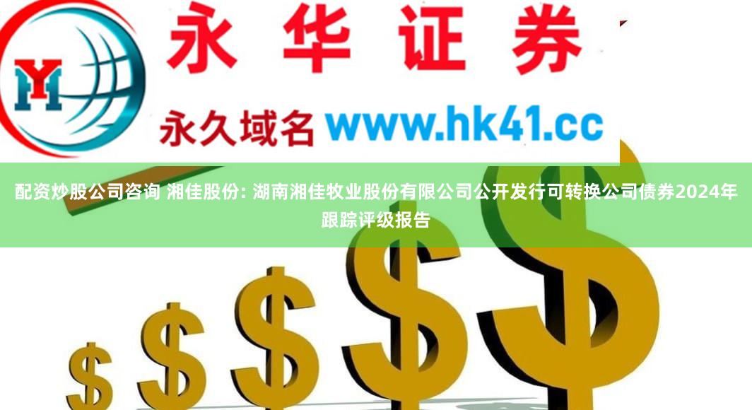 配资炒股公司咨询 湘佳股份: 湖南湘佳牧业股份有限公司公开发行可转换公司债券2024年跟踪评级报告