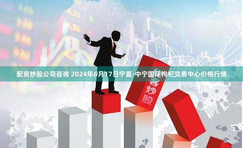 配资炒股公司咨询 2024年6月17日宁夏·中宁国际枸杞交易中心价格行情