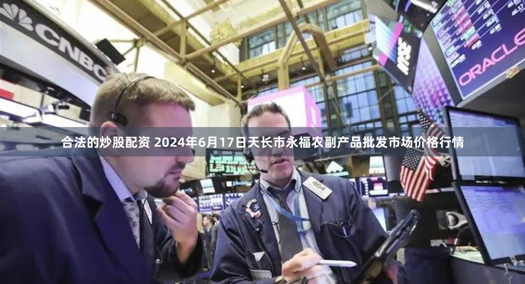 合法的炒股配资 2024年6月17日天长市永福农副产品批发市场价格行情
