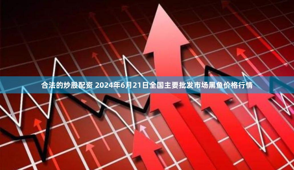 合法的炒股配资 2024年6月21日全国主要批发市场黑鱼价格行情