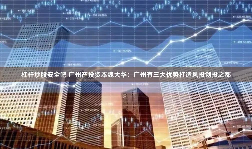 杠杆炒股安全吧 广州产投资本魏大华：广州有三大优势打造风投创投之都