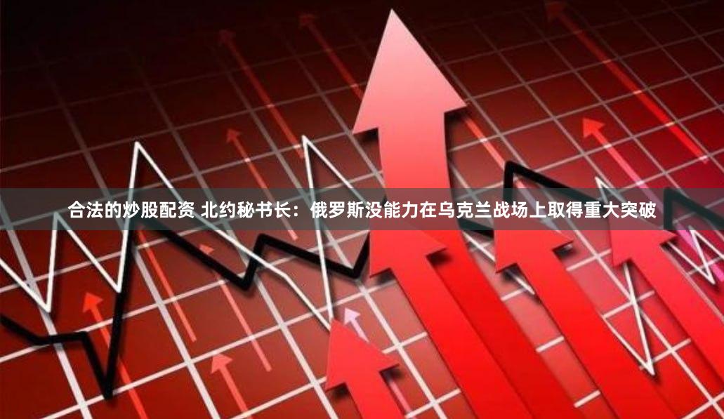 合法的炒股配资 北约秘书长：俄罗斯没能力在乌克兰战场上取得重大突破