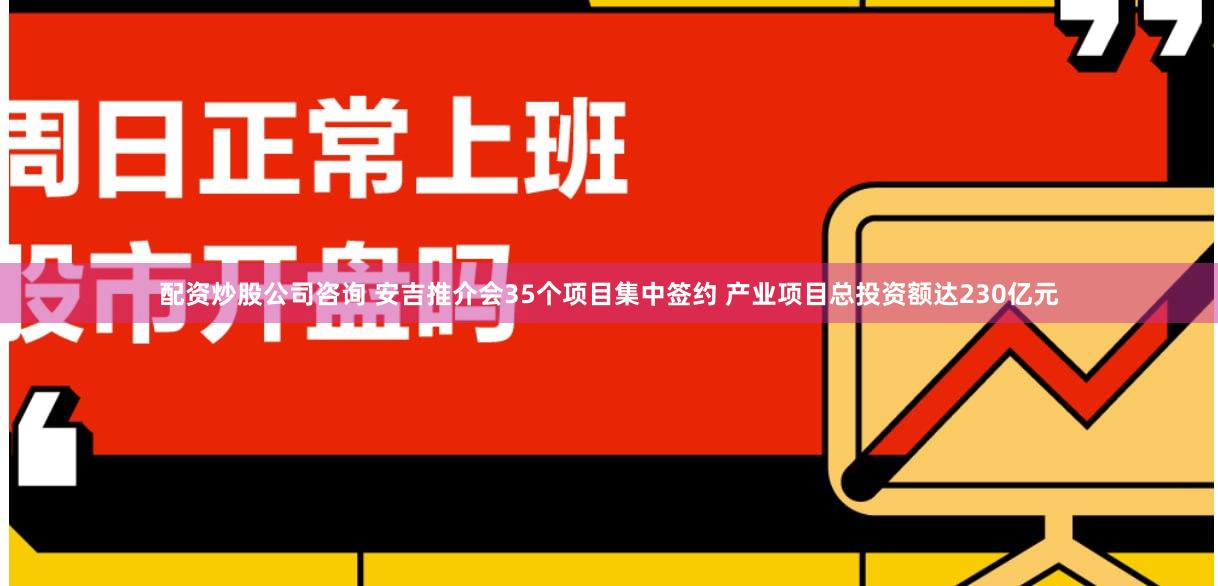配资炒股公司咨询 安吉推介会35个项目集中签约 产业项目总投资额达230亿元