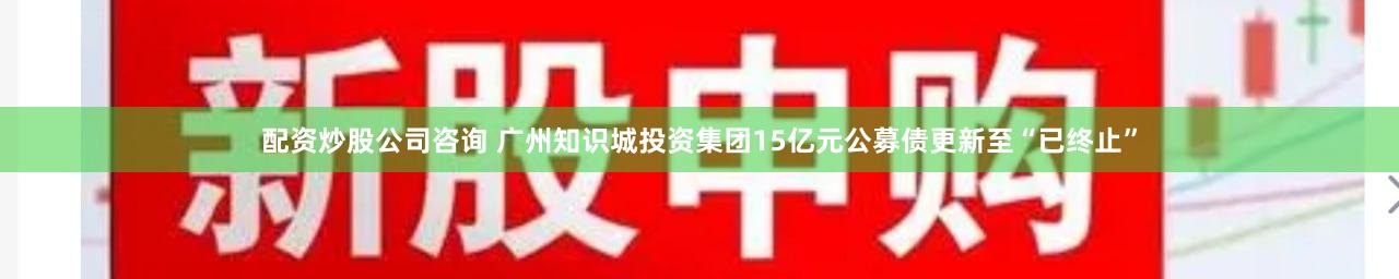 配资炒股公司咨询 广州知识城投资集团15亿元公募债更新至“已终止”