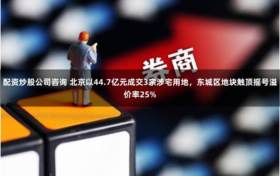 配资炒股公司咨询 北京以44.7亿元成交3宗涉宅用地，东城区地块触顶摇号溢价率25%
