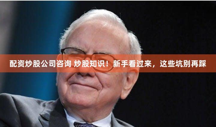 配资炒股公司咨询 炒股知识！新手看过来，这些坑别再踩