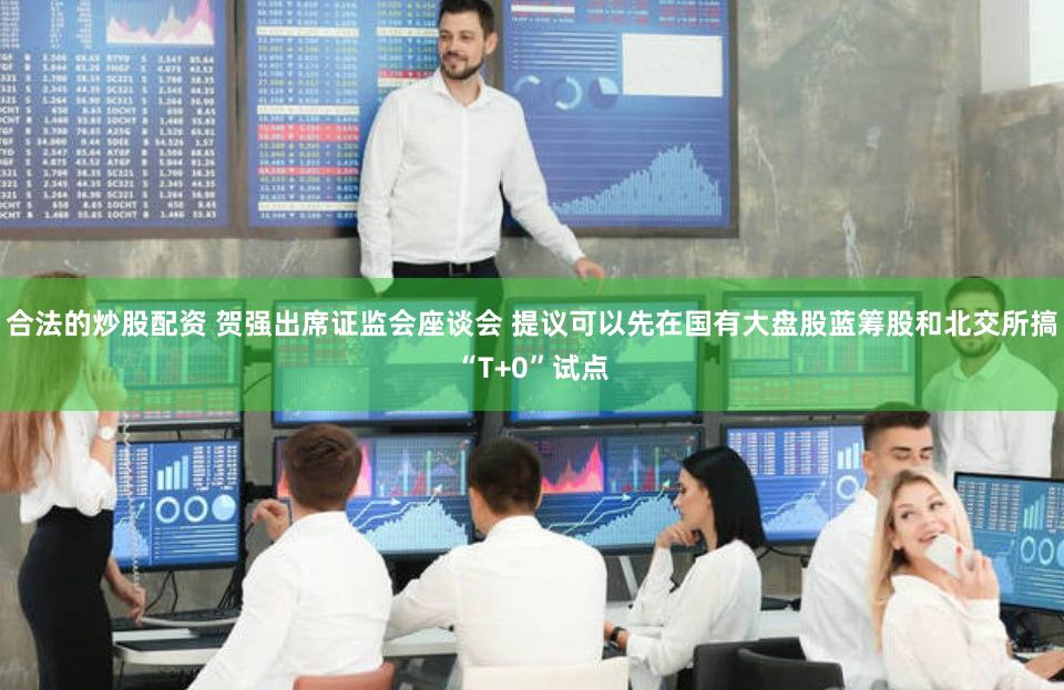 合法的炒股配资 贺强出席证监会座谈会 提议可以先在国有大盘股蓝筹股和北交所搞“T+0”试点