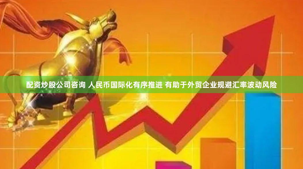 配资炒股公司咨询 人民币国际化有序推进 有助于外贸企业规避汇率波动风险