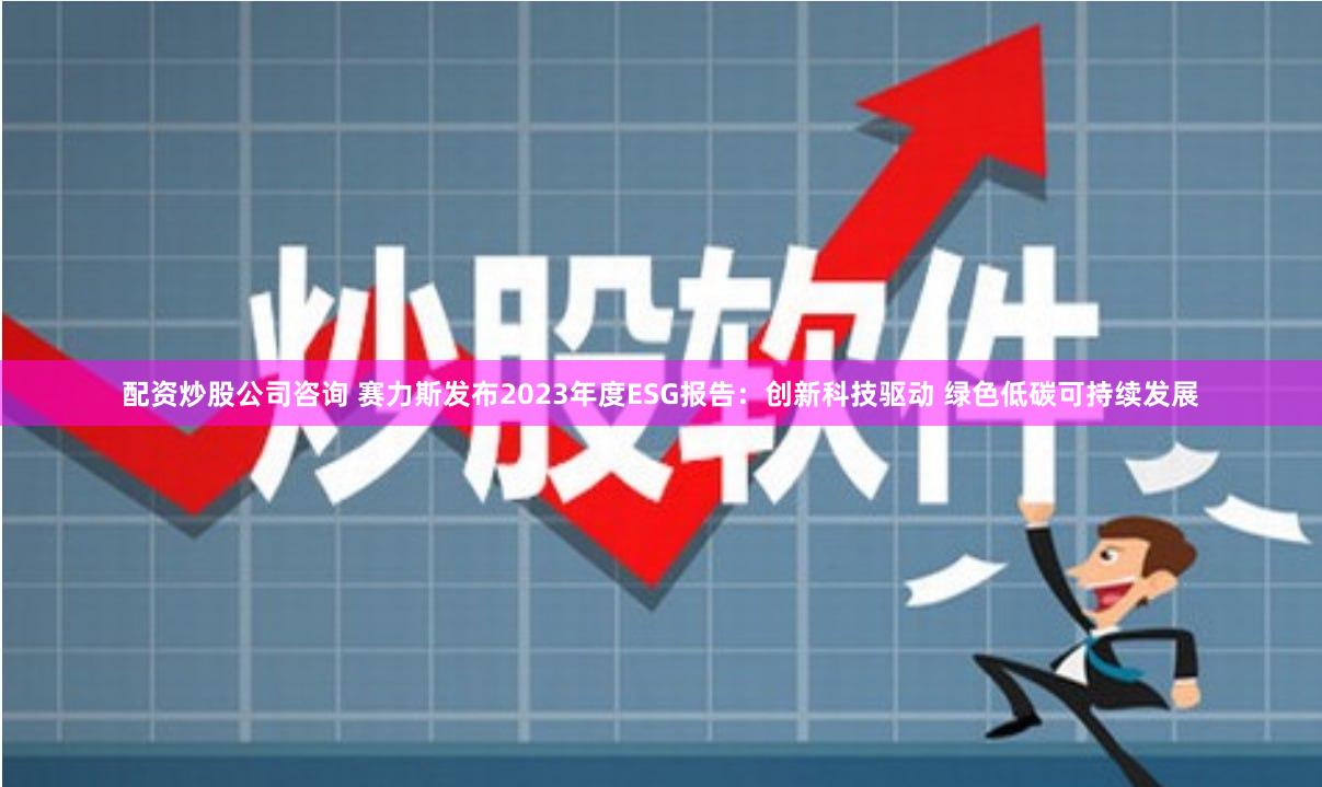 配资炒股公司咨询 赛力斯发布2023年度ESG报告：创新科技驱动 绿色低碳可持续发展