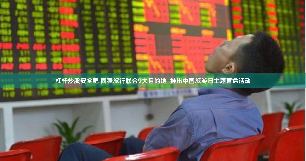 杠杆炒股安全吧 同程旅行联合9大目的地  推出中国旅游日主题盲盒活动