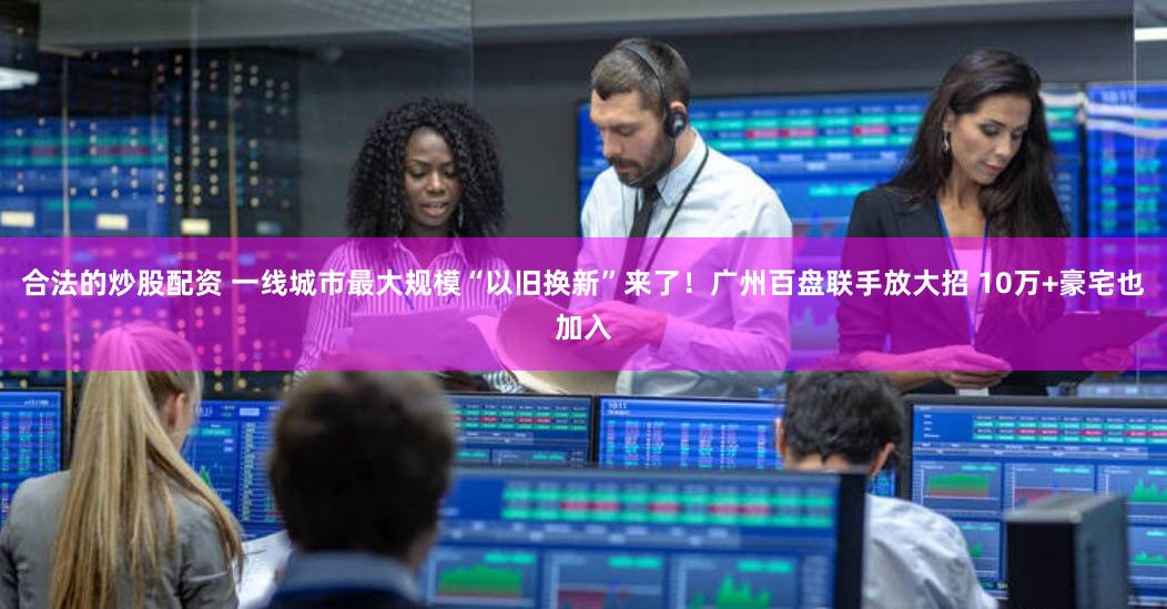 合法的炒股配资 一线城市最大规模“以旧换新”来了！广州百盘联手放大招 10万+豪宅也加入