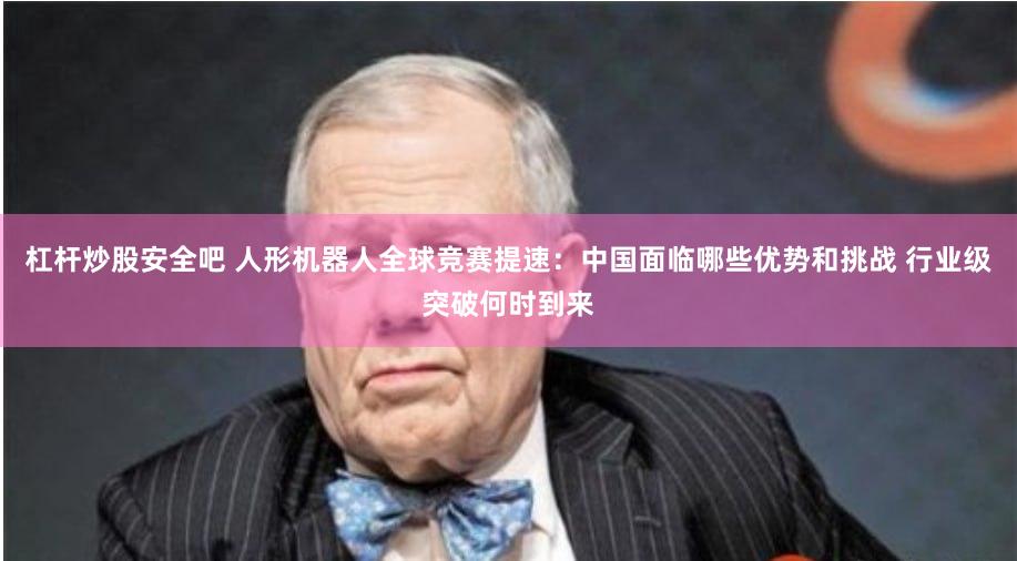 杠杆炒股安全吧 人形机器人全球竞赛提速：中国面临哪些优势和挑战 行业级突破何时到来