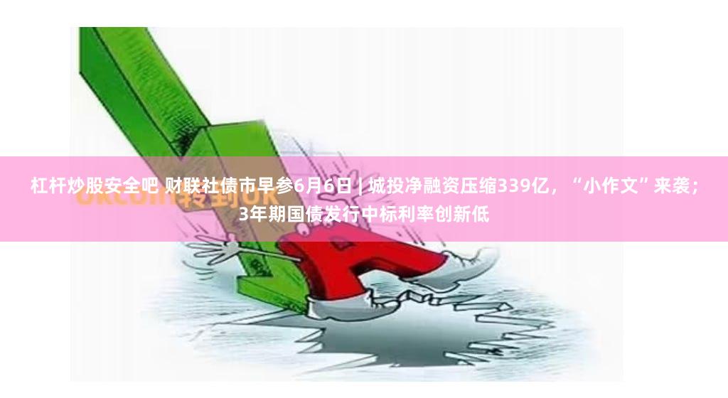 杠杆炒股安全吧 财联社债市早参6月6日 | 城投净融资压缩339亿，“小作文”来袭；3年期国债发行中标利率创新低