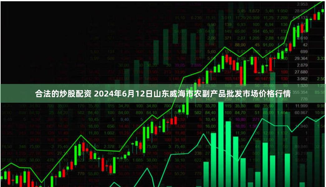 合法的炒股配资 2024年6月12日山东威海市农副产品批发市场价格行情