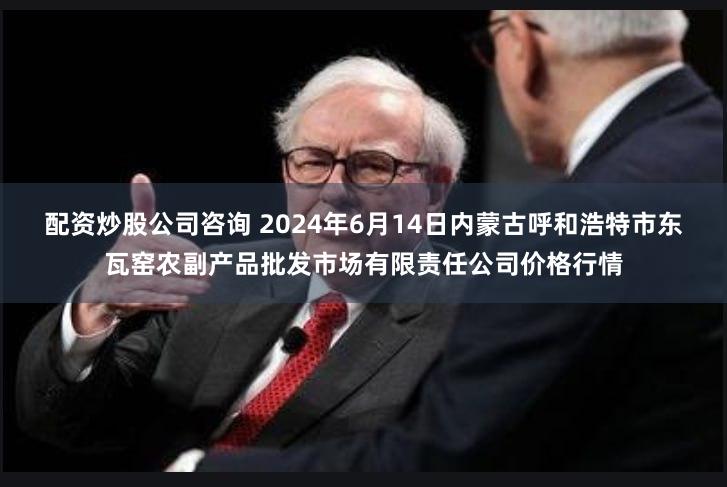 配资炒股公司咨询 2024年6月14日内蒙古呼和浩特市东瓦窑农副产品批发市场有限责任公司价格行情