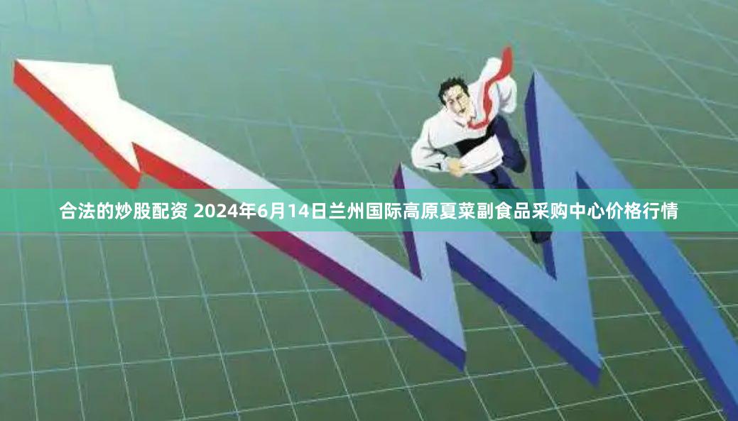 合法的炒股配资 2024年6月14日兰州国际高原夏菜副食品采购中心价格行情