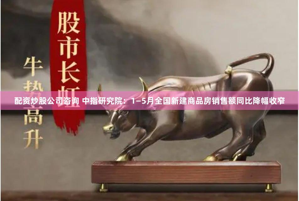 配资炒股公司咨询 中指研究院：1—5月全国新建商品房销售额同比降幅收窄