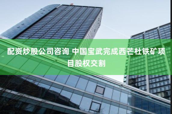 配资炒股公司咨询 中国宝武完成西芒杜铁矿项目股权交割
