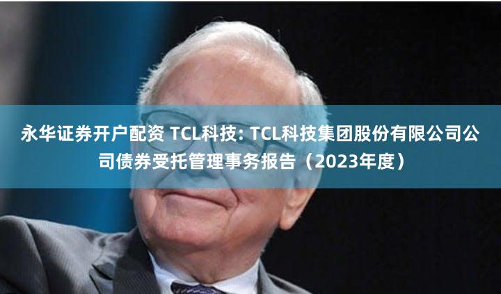 永华证券开户配资 TCL科技: TCL科技集团股份有限公司公司债券受托管理事务报告(2023年度)
