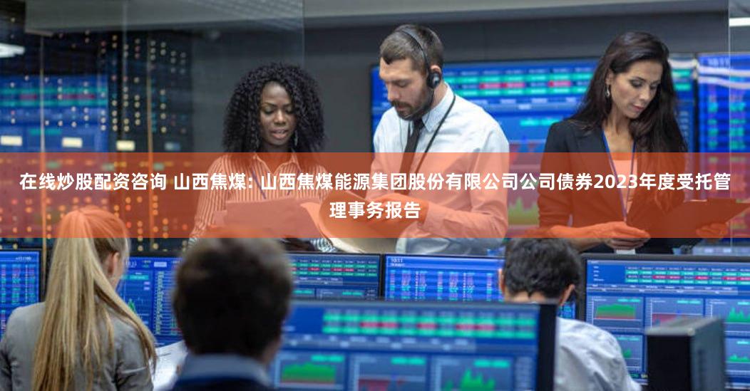 在线炒股配资咨询 山西焦煤: 山西焦煤能源集团股份有限公司公司债券2023年度受托管理事务报告