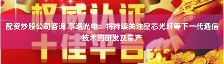 配资炒股公司咨询 亨通光电：将持续关注空芯光纤等下一代通信技术的研发及量产
