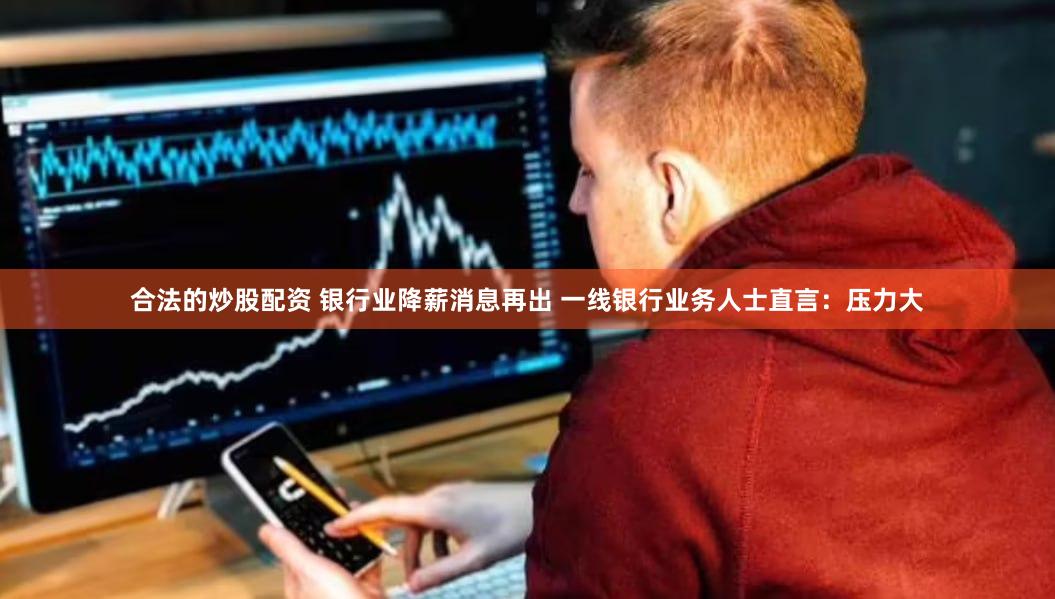 合法的炒股配资 银行业降薪消息再出 一线银行业务人士直言：压力大