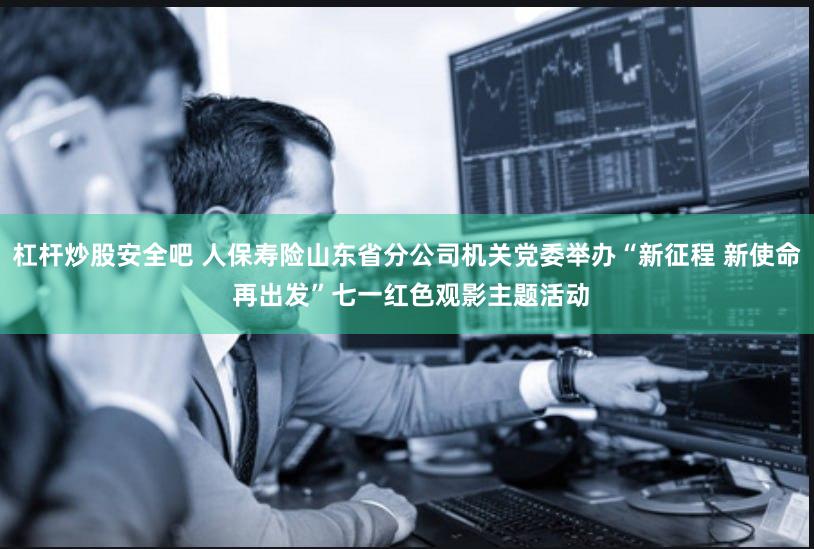 杠杆炒股安全吧 人保寿险山东省分公司机关党委举办“新征程 新使命 再出发”七一红色观影主题活动
