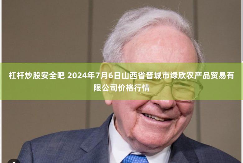 杠杆炒股安全吧 2024年7月6日山西省晋城市绿欣农产品贸易有限公司价格行情