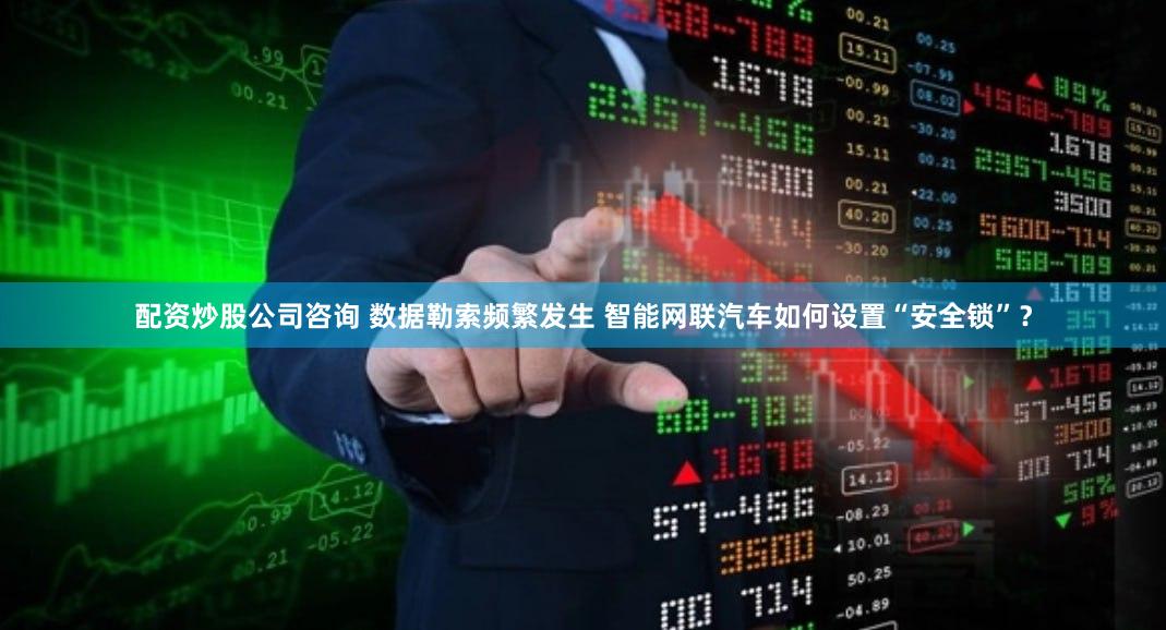 配资炒股公司咨询 数据勒索频繁发生 智能网联汽车如何设置“安全锁”？
