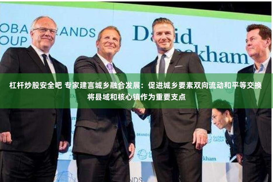 杠杆炒股安全吧 专家建言城乡融合发展：促进城乡要素双向流动和平等交换 将县域和核心镇作为重要支点