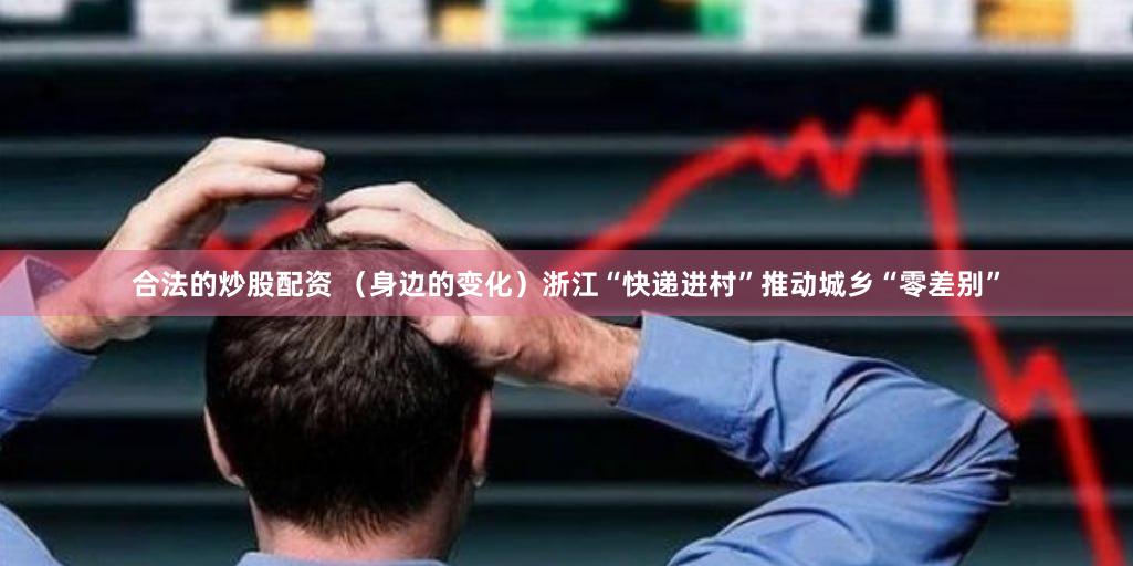 合法的炒股配资 （身边的变化）浙江“快递进村”推动城乡“零差别”