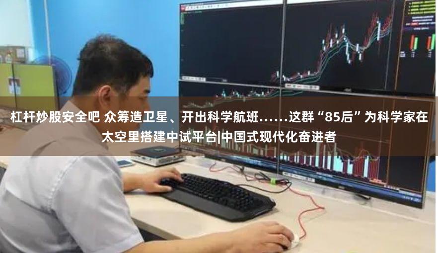 杠杆炒股安全吧 众筹造卫星、开出科学航班……这群“85后”为科学家在太空里搭建中试平台|中国式现代化奋进者