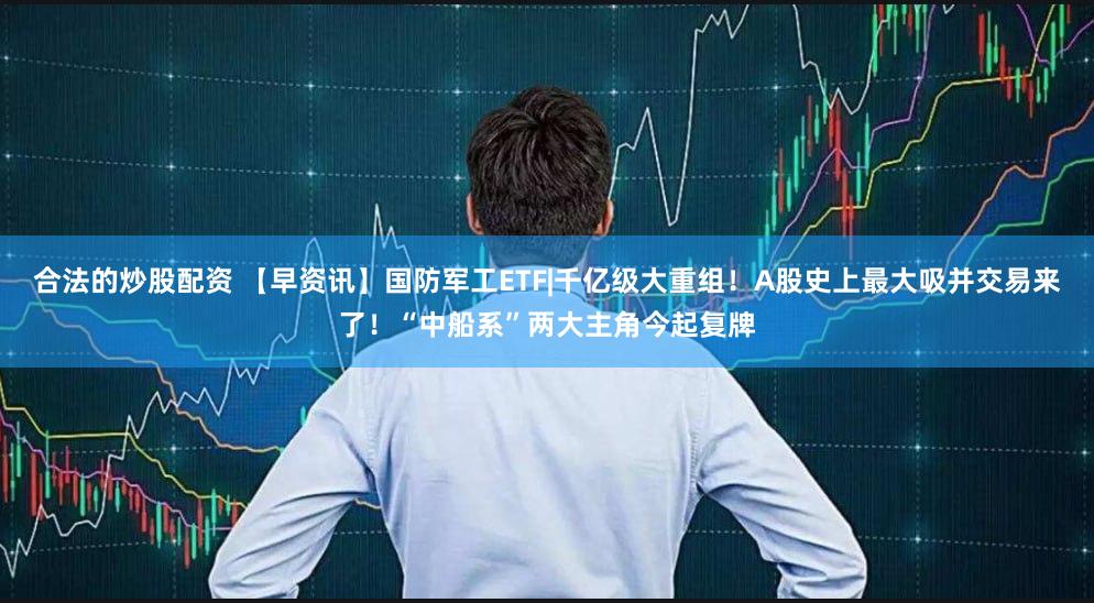 合法的炒股配资 【早资讯】国防军工ETF|千亿级大重组！A股史上最大吸并交易来了！“中船系”两大主角今起复牌