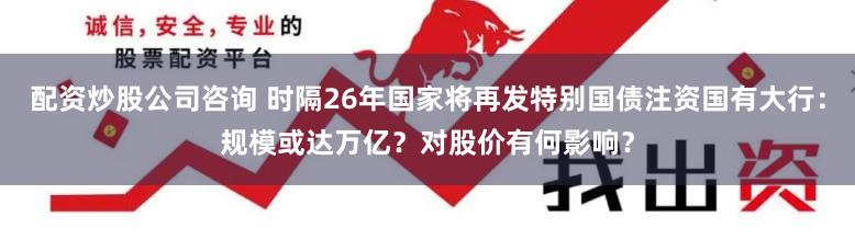 配资炒股公司咨询 时隔26年国家将再发特别国债注资国有大行：规模或达万亿？对股价有何影响？