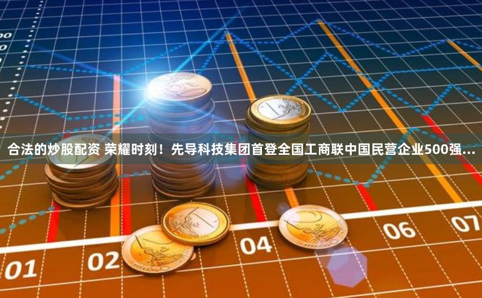合法的炒股配资 荣耀时刻！先导科技集团首登全国工商联中国民营企业500强...