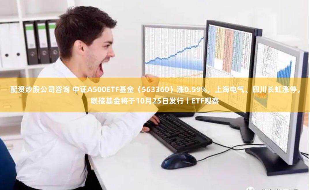 配资炒股公司咨询 中证A500ETF基金（563360）涨0.59%，上海电气、四川长虹涨停，联接基金将于10月25日发行丨ETF观察