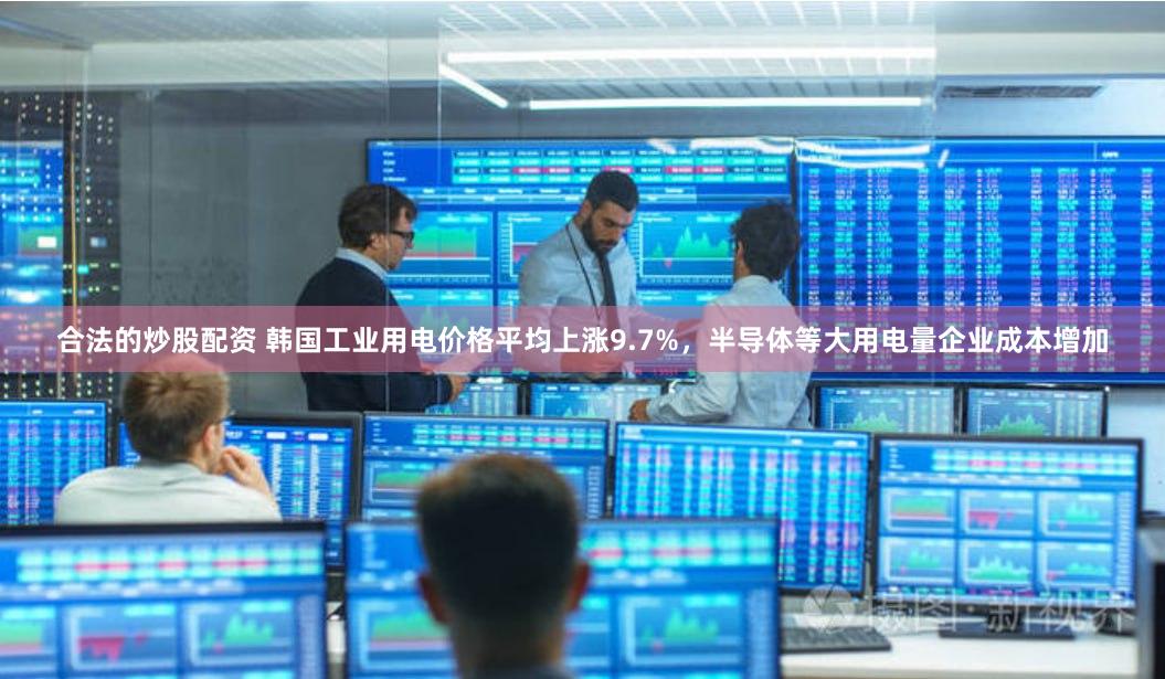 合法的炒股配资 韩国工业用电价格平均上涨9.7%，半导体等大用电量企业成本增加
