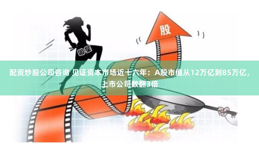 配资炒股公司咨询 见证资本市场近十六年：A股市值从12万亿到85万亿，上市公司数翻3倍
