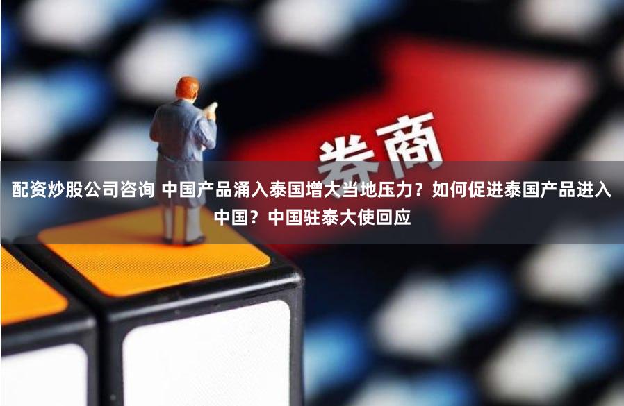 配资炒股公司咨询 中国产品涌入泰国增大当地压力？如何促进泰国产品进入中国？中国驻泰大使回应