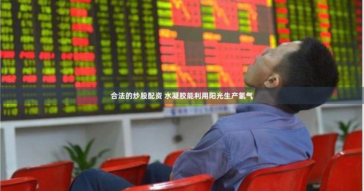 合法的炒股配资 水凝胶能利用阳光生产氢气
