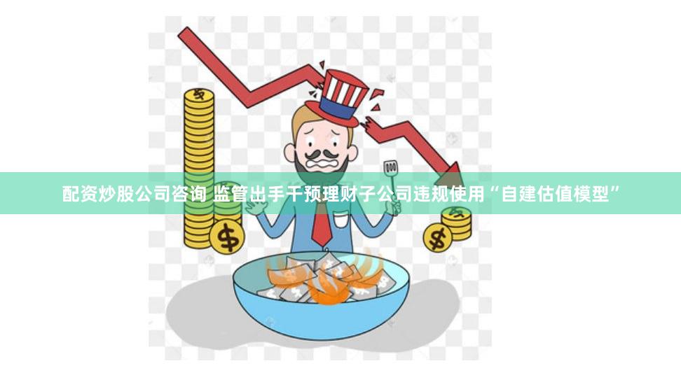 配资炒股公司咨询 监管出手干预理财子公司违规使用“自建估值模型”
