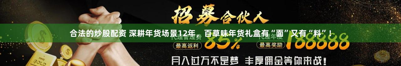 合法的炒股配资 深耕年货场景12年，百草味年货礼盒有“面”又有“料”！