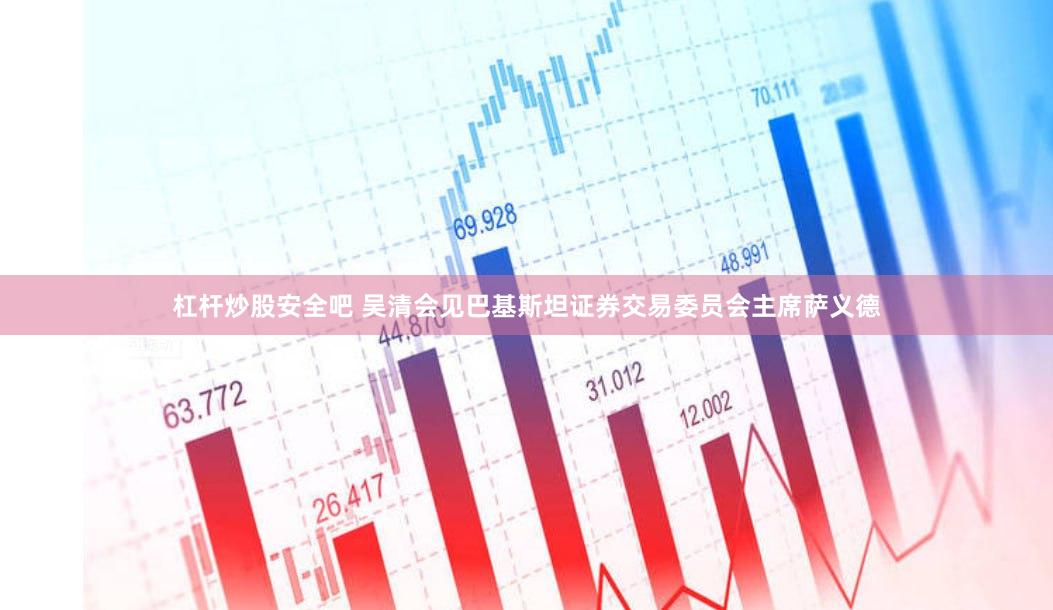 杠杆炒股安全吧 吴清会见巴基斯坦证券交易委员会主席萨义德