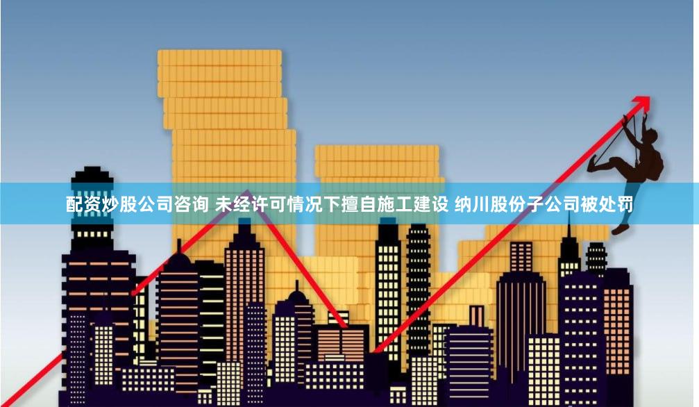 配资炒股公司咨询 未经许可情况下擅自施工建设 纳川股份子公司被处罚