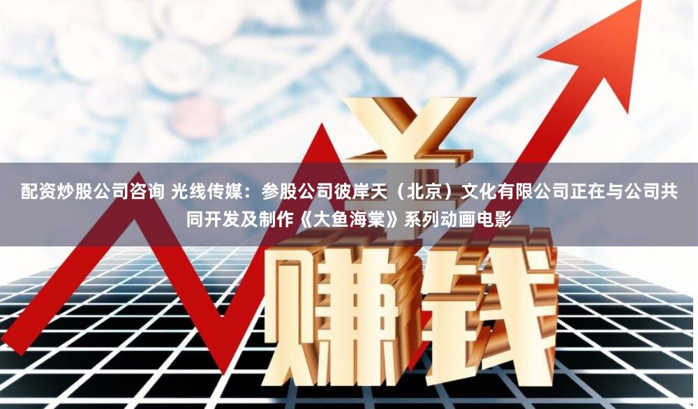 配资炒股公司咨询 光线传媒：参股公司彼岸天（北京）文化有限公司正在与公司共同开发及制作《大鱼海棠》系列动画电影