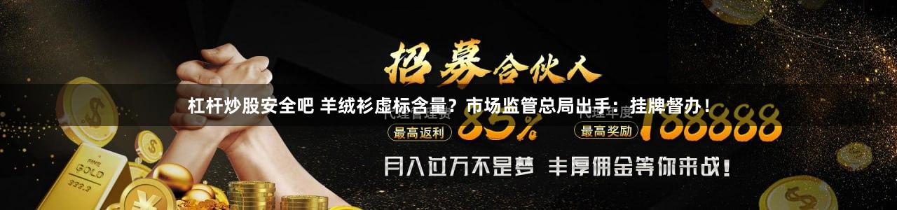 杠杆炒股安全吧 羊绒衫虚标含量？市场监管总局出手：挂牌督办！